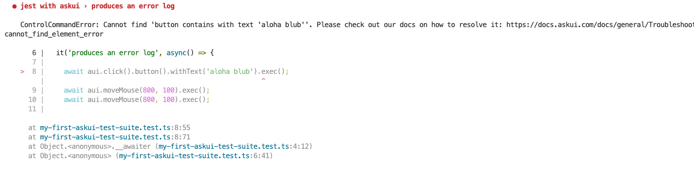 The image is a screenshot of a Jest test failure log from a test file named my-first-askui-test-suite.test.ts. The log shows an error message indicating a ControlCommandError due to the inability to find a button containing the text &quot;aloha blub&quot;. The error occurred in an asynchronous test function intended to &quot;produce an error log&quot;. The relevant code snippet highlights the problematic line with await aui.click().button().withText(&#39;aloha blub&#39;).exec();. The stack trace provides details of where the error occurred within the test file. There is also a reference to documentation for troubleshooting this issue.